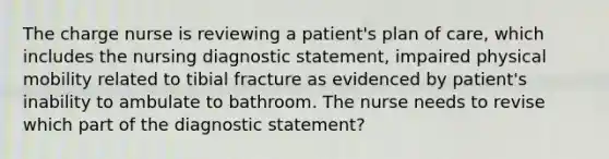 The charge nurse is reviewing a patient's plan of care, which includes the nursing diagnostic statement, impaired physical mobility related to tibial fracture as evidenced by patient's inability to ambulate to bathroom. The nurse needs to revise which part of the diagnostic statement?