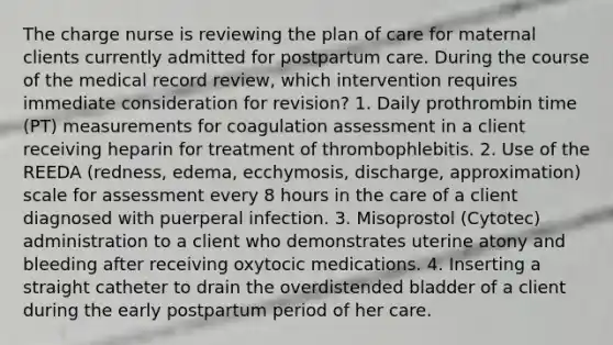 The charge nurse is reviewing the plan of care for maternal clients currently admitted for postpartum care. During the course of the medical record review, which intervention requires immediate consideration for revision? 1. Daily prothrombin time (PT) measurements for coagulation assessment in a client receiving heparin for treatment of thrombophlebitis. 2. Use of the REEDA (redness, edema, ecchymosis, discharge, approximation) scale for assessment every 8 hours in the care of a client diagnosed with puerperal infection. 3. Misoprostol (Cytotec) administration to a client who demonstrates uterine atony and bleeding after receiving oxytocic medications. 4. Inserting a straight catheter to drain the overdistended bladder of a client during the early postpartum period of her care.