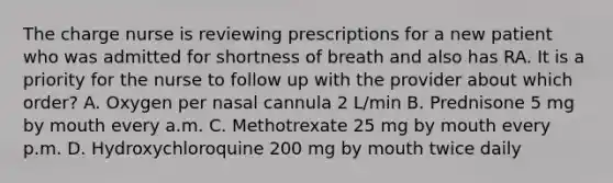 The charge nurse is reviewing prescriptions for a new patient who was admitted for shortness of breath and also has RA. It is a priority for the nurse to follow up with the provider about which order? A. Oxygen per nasal cannula 2 L/min B. Prednisone 5 mg by mouth every a.m. C. Methotrexate 25 mg by mouth every p.m. D. Hydroxychloroquine 200 mg by mouth twice daily