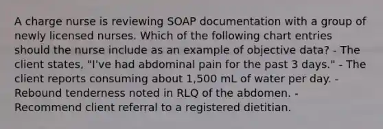 A charge nurse is reviewing SOAP documentation with a group of newly licensed nurses. Which of the following chart entries should the nurse include as an example of objective data? - The client states, "I've had abdominal pain for the past 3 days." - The client reports consuming about 1,500 mL of water per day. - Rebound tenderness noted in RLQ of the abdomen. - Recommend client referral to a registered dietitian.