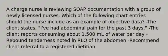 A charge nurse is reviewing SOAP documentation with a group of newly licensed nurses. Which of the following chart entries should the nurse include as an example of objective data? -The client states, "I've had abdominal pain for the past 3 days." -The client reports consuming about 1,500 mL of water per day -Rebound tenderness noted in RLQ of the abdomen -Recommend client referral to a registered dietitian