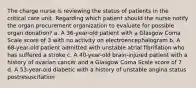 The charge nurse is reviewing the status of patients in the critical care unit. Regarding which patient should the nurse notify the organ procurement organization to evaluate for possible organ donation? a. A 36-year-old patient with a Glasgow Coma Scale score of 3 with no activity on electroencephalogram b. A 68-year-old patient admitted with unstable atrial fibrillation who has suffered a stroke c. A 40-year-old brain-injured patient with a history of ovarian cancer and a Glasgow Coma Scale score of 7 d. A 53-year-old diabetic with a history of unstable angina status postresuscitation