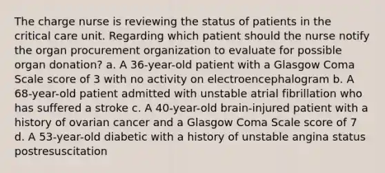 The charge nurse is reviewing the status of patients in the critical care unit. Regarding which patient should the nurse notify the organ procurement organization to evaluate for possible organ donation? a. A 36-year-old patient with a Glasgow Coma Scale score of 3 with no activity on electroencephalogram b. A 68-year-old patient admitted with unstable atrial fibrillation who has suffered a stroke c. A 40-year-old brain-injured patient with a history of ovarian cancer and a Glasgow Coma Scale score of 7 d. A 53-year-old diabetic with a history of unstable angina status postresuscitation