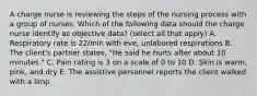 A charge nurse is reviewing the steps of the nursing process with a group of nurses. Which of the following data should the charge nurse identify as objective data? (select all that apply) A. Respiratory rate is 22/min with eve, unlabored respirations B. The client's partner states, "He said he hurts after about 10 minutes." C. Pain rating is 3 on a scale of 0 to 10 D. Skin is warm, pink, and dry E. The assistive personnel reports the client walked with a limp