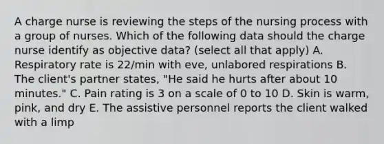 A charge nurse is reviewing the steps of the nursing process with a group of nurses. Which of the following data should the charge nurse identify as objective data? (select all that apply) A. Respiratory rate is 22/min with eve, unlabored respirations B. The client's partner states, "He said he hurts after about 10 minutes." C. Pain rating is 3 on a scale of 0 to 10 D. Skin is warm, pink, and dry E. The assistive personnel reports the client walked with a limp