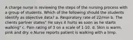 A charge nurse is reviewing the steps of the nursing process with a group of students. Which of the following should the students identify as objective data? a. Respiratory rate of 22/min b. The clients partner states" He says it hurts as soon as he starts walking" c. Pain rating of 3 on a scale of 1-10. d. Skin is warm, pink and dry. e.Nurse reports patient is walking with a limp.