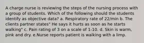 A charge nurse is reviewing the steps of the nursing process with a group of students. Which of the following should the students identify as objective data? a. Respiratory rate of 22/min b. The clients partner states" He says it hurts as soon as he starts walking" c. Pain rating of 3 on a scale of 1-10. d. Skin is warm, pink and dry. e.Nurse reports patient is walking with a limp.