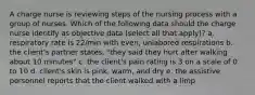 A charge nurse is reviewing steps of the nursing process with a group of nurses. Which of the following data should the charge nurse identify as objective data (select all that apply)? a. respiratory rate is 22/min with even, unlabored respirations b. the client's partner states, "they said they hurt after walking about 10 minutes" c. the client's pain rating is 3 on a scale of 0 to 10 d. client's skin is pink, warm, and dry e. the assistive personnel reports that the client walked with a limp