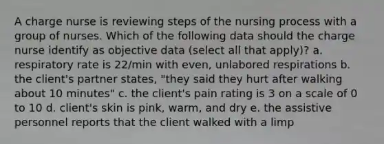 A charge nurse is reviewing steps of the nursing process with a group of nurses. Which of the following data should the charge nurse identify as objective data (select all that apply)? a. respiratory rate is 22/min with even, unlabored respirations b. the client's partner states, "they said they hurt after walking about 10 minutes" c. the client's pain rating is 3 on a scale of 0 to 10 d. client's skin is pink, warm, and dry e. the assistive personnel reports that the client walked with a limp