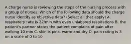 A charge nurse is reviewing the steps of the nursing process with a group of nurses. Which of the following data should the charge nurse identify as objective data? (Select all that apply) A. respiratory rate is 22/min with even unlabored respirations B. the patient's partner states the patient complains of pain after walking 10 min C. skin is pink, warm and dry D. pain rating is 3 on a scale of 0 to 10