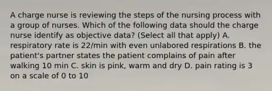 A charge nurse is reviewing the steps of the nursing process with a group of nurses. Which of the following data should the charge nurse identify as objective data? (Select all that apply) A. respiratory rate is 22/min with even unlabored respirations B. the patient's partner states the patient complains of pain after walking 10 min C. skin is pink, warm and dry D. pain rating is 3 on a scale of 0 to 10