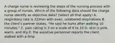 A charge nurse is reviewing the steps of the nursing process with a group of nurses. Which of the following data should the charge nurse identify as objective data? (select all that apply) A. respiratory rate is 22/min with even, unlabored respirations B. the client's partner states, "He said he hurts after walking 10 minutes." C. pain rating is 3 on a scale of 0 to 10 D. skin is pink, warm, and dry E. the assistive personnel reports the client walked with a limp