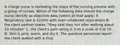 A charge nurse is reviewing the steps of the nursing process with a group of nurses. Which of the following data should the charge nurse identify as objective data (select all that apply) A. Respiratory rate is 22/min with even unlabored respirations B. the client partner states, "they said they hirt after walking about 10 minutes" C. the client's pain rating is 3 on a scale of 0 to 10 D. Skin is pink, warm, and dry E. The assistive personnel report the client walked with a limp