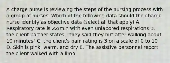 A charge nurse is reviewing the steps of the nursing process with a group of nurses. Which of the following data should the charge nurse identify as objective data (select all that apply) A. Respiratory rate is 22/min with even unlabored respirations B. the client partner states, "they said they hirt after walking about 10 minutes" C. the client's pain rating is 3 on a scale of 0 to 10 D. Skin is pink, warm, and dry E. The assistive personnel report the client walked with a limp