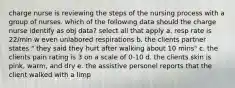 charge nurse is reviewing the steps of the nursing process with a group of nurses. which of the following data should the charge nurse identify as obj data? select all that apply a. resp rate is 22/min w even unlabored respirations b. the clients partner states " they said they hurt after walking about 10 mins" c. the clients pain rating is 3 on a scale of 0-10 d. the clients skin is pink, warm, and dry e. the assistive personel reports that the client walked with a limp