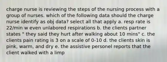 charge nurse is reviewing the steps of the nursing process with a group of nurses. which of the following data should the charge nurse identify as obj data? select all that apply a. resp rate is 22/min w even unlabored respirations b. the clients partner states " they said they hurt after walking about 10 mins" c. the clients pain rating is 3 on a scale of 0-10 d. the clients skin is pink, warm, and dry e. the assistive personel reports that the client walked with a limp