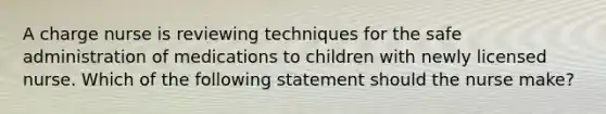 A charge nurse is reviewing techniques for the safe administration of medications to children with newly licensed nurse. Which of the following statement should the nurse make?