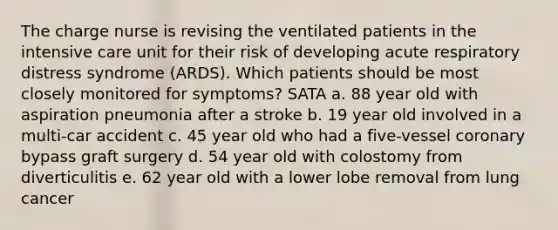 The charge nurse is revising the ventilated patients in the intensive care unit for their risk of developing acute respiratory distress syndrome (ARDS). Which patients should be most closely monitored for symptoms? SATA a. 88 year old with aspiration pneumonia after a stroke b. 19 year old involved in a multi-car accident c. 45 year old who had a five-vessel coronary bypass graft surgery d. 54 year old with colostomy from diverticulitis e. 62 year old with a lower lobe removal from lung cancer