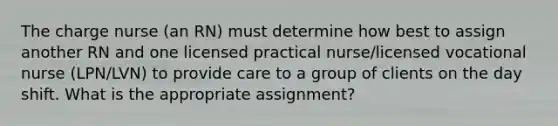 The charge nurse (an RN) must determine how best to assign another RN and one licensed practical nurse/licensed vocational nurse (LPN/LVN) to provide care to a group of clients on the day shift. What is the appropriate assignment?