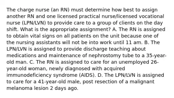 The charge nurse (an RN) must determine how best to assign another RN and one licensed practical nurse/licensed vocational nurse (LPN/LVN) to provide care to a group of clients on the day shift. What is the appropriate assignment? A. The RN is assigned to obtain vital signs on all patients on the unit because one of the nursing assistants will not be into work until 11 am. B. The LPN/LVN is assigned to provide discharge teaching about medications and maintenance of nephrostomy tube to a 35-year-old man. C. The RN is assigned to care for an unemployed 26-year-old woman, newly diagnosed with acquired immunodeficiency syndrome (AIDS). D. The LPN/LVN is assigned to care for a 41-year-old male, post resection of a malignant melanoma lesion 2 days ago.