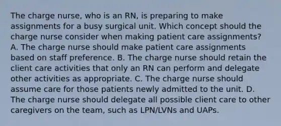 The charge nurse, who is an RN, is preparing to make assignments for a busy surgical unit. Which concept should the charge nurse consider when making patient care assignments? A. The charge nurse should make patient care assignments based on staff preference. B. The charge nurse should retain the client care activities that only an RN can perform and delegate other activities as appropriate. C. The charge nurse should assume care for those patients newly admitted to the unit. D. The charge nurse should delegate all possible client care to other caregivers on the team, such as LPN/LVNs and UAPs.