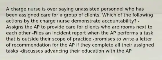 A charge nurse is over saying unassisted personnel who has been assigned care for a group of clients. Which of the following actions by the charge nurse demonstrate accountability? -Assigns the AP to provide care for clients who are rooms next to each other -Files an incident report when the AP performs a task that is outside their scope of practice -promises to write a letter of recommendation for the AP if they complete all their assigned tasks -discusses advancing their education with the AP