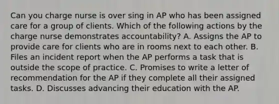 Can you charge nurse is over sing in AP who has been assigned care for a group of clients. Which of the following actions by the charge nurse demonstrates accountability? A. Assigns the AP to provide care for clients who are in rooms next to each other. B. Files an incident report when the AP performs a task that is outside the scope of practice. C. Promises to write a letter of recommendation for the AP if they complete all their assigned tasks. D. Discusses advancing their education with the AP.