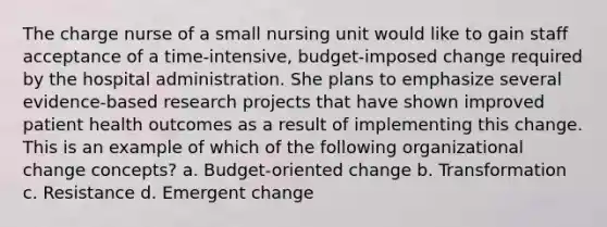 The charge nurse of a small nursing unit would like to gain staff acceptance of a time-intensive, budget-imposed change required by the hospital administration. She plans to emphasize several evidence-based research projects that have shown improved patient health outcomes as a result of implementing this change. This is an example of which of the following organizational change concepts? a. Budget-oriented change b. Transformation c. Resistance d. Emergent change