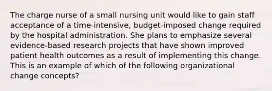 The charge nurse of a small nursing unit would like to gain staff acceptance of a time-intensive, budget-imposed change required by the hospital administration. She plans to emphasize several evidence-based research projects that have shown improved patient health outcomes as a result of implementing this change. This is an example of which of the following organizational change concepts?