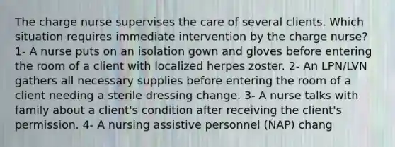 The charge nurse supervises the care of several clients. Which situation requires immediate intervention by the charge nurse? 1- A nurse puts on an isolation gown and gloves before entering the room of a client with localized herpes zoster. 2- An LPN/LVN gathers all necessary supplies before entering the room of a client needing a sterile dressing change. 3- A nurse talks with family about a client's condition after receiving the client's permission. 4- A nursing assistive personnel (NAP) chang