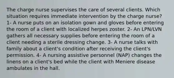 The charge nurse supervises the care of several clients. Which situation requires immediate intervention by the charge nurse? 1- A nurse puts on an isolation gown and gloves before entering the room of a client with localized herpes zoster. 2- An LPN/LVN gathers all necessary supplies before entering the room of a client needing a sterile dressing change. 3- A nurse talks with family about a client's condition after receiving the client's permission. 4- A nursing assistive personnel (NAP) changes the linens on a client's bed while the client with Meniere disease ambulates in the hall.