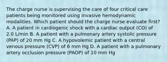 The charge nurse is supervising the care of four critical care patients being monitored using invasive hemodynamic modalities. Which patient should the charge nurse evaluate first? A. A patient in cardiogenic shock with a cardiac output (CO) of 2.0 L/min B. A patient with a pulmonary artery systolic pressure (PAP) of 20 mm Hg C. A hypovolemic patient with a central venous pressure (CVP) of 6 mm Hg D. A patient with a pulmonary artery occlusion pressure (PAOP) of 10 mm Hg