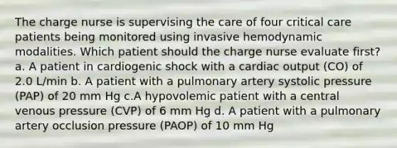 The charge nurse is supervising the care of four critical care patients being monitored using invasive hemodynamic modalities. Which patient should the charge nurse evaluate first? a. A patient in cardiogenic shock with a cardiac output (CO) of 2.0 L/min b. A patient with a pulmonary artery systolic pressure (PAP) of 20 mm Hg c.A hypovolemic patient with a central venous pressure (CVP) of 6 mm Hg d. A patient with a pulmonary artery occlusion pressure (PAOP) of 10 mm Hg