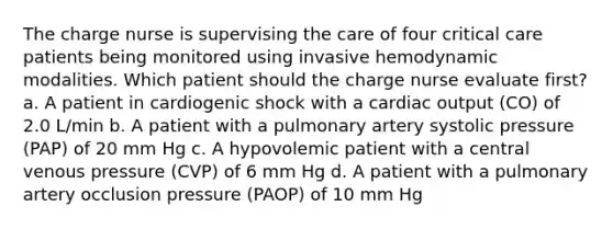 The charge nurse is supervising the care of four critical care patients being monitored using invasive hemodynamic modalities. Which patient should the charge nurse evaluate first? a. A patient in cardiogenic shock with a cardiac output (CO) of 2.0 L/min b. A patient with a pulmonary artery systolic pressure (PAP) of 20 mm Hg c. A hypovolemic patient with a central venous pressure (CVP) of 6 mm Hg d. A patient with a pulmonary artery occlusion pressure (PAOP) of 10 mm Hg