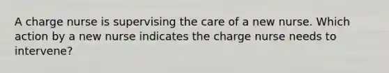 A charge nurse is supervising the care of a new nurse. Which action by a new nurse indicates the charge nurse needs to intervene?