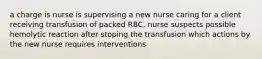 a charge is nurse is supervising a new nurse caring for a client receiving transfusion of packed RBC. nurse suspects possible hemolytic reaction after stoping the transfusion which actions by the new nurse requires interventions