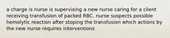 a charge is nurse is supervising a new nurse caring for a client receiving transfusion of packed RBC. nurse suspects possible hemolytic reaction after stoping the transfusion which actions by the new nurse requires interventions