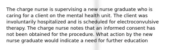 The charge nurse is supervising a new nurse graduate who is caring for a client on the mental health unit. The client was involuntarily hospitalized and is scheduled for electroconvulsive therapy. The charge nurse notes that an informed consent has not been obtained for the procedure. What action by the new nurse graduate would indicate a need for further education