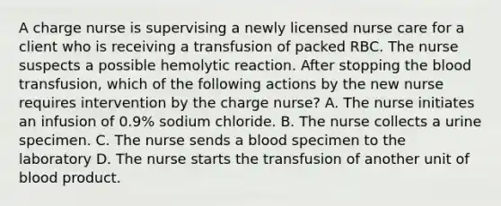 A charge nurse is supervising a newly licensed nurse care for a client who is receiving a transfusion of packed RBC. The nurse suspects a possible hemolytic reaction. After stopping the blood transfusion, which of the following actions by the new nurse requires intervention by the charge nurse? A. The nurse initiates an infusion of 0.9% sodium chloride. B. The nurse collects a urine specimen. C. The nurse sends a blood specimen to the laboratory D. The nurse starts the transfusion of another unit of blood product.