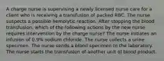 A charge nurse is supervising a newly licensed nurse care for a client who is receiving a transfusion of packed RBC. The nurse suspects a possible hemolytic reaction. After stopping the blood transfusion, which of the following actions by the new nurse requires intervention by the charge nurse? The nurse initiates an infusion of 0.9% sodium chloride. The nurse collects a urine specimen. The nurse sends a blood specimen to the laboratory. The nurse starts the transfusion of another unit of blood product.