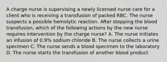 A charge nurse is supervising a newly licensed nurse care for a client who is receiving a transfusion of packed RBC. The nurse suspects a possible hemolytic reaction. After stopping the blood transfusion, which of the following actions by the new nurse requires intervention by the charge nurse? A. The nurse initiates an infusion of 0.9% sodium chloride B. The nurse collects a urine specimen C. The nurse sends a blood specimen to the laboratory D. The nurse starts the transfusion of another blood product