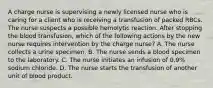 A charge nurse is supervising a newly licensed nurse who is caring for a client who is receiving a transfusion of packed RBCs. The nurse suspects a possible hemolytic reaction. After stopping the blood transfusion, which of the following actions by the new nurse requires intervention by the charge nurse? A. The nurse collects a urine specimen. B. The nurse sends a blood specimen to the laboratory. C. The nurse initiates an infusion of 0.9% sodium chloride. D. The nurse starts the transfusion of another unit of blood product.