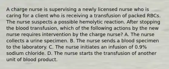 A charge nurse is supervising a newly licensed nurse who is caring for a client who is receiving a transfusion of packed RBCs. The nurse suspects a possible hemolytic reaction. After stopping the blood transfusion, which of the following actions by the new nurse requires intervention by the charge nurse? A. The nurse collects a urine specimen. B. The nurse sends a blood specimen to the laboratory. C. The nurse initiates an infusion of 0.9% sodium chloride. D. The nurse starts the transfusion of another unit of blood product.