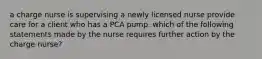 a charge nurse is supervising a newly licensed nurse provide care for a client who has a PCA pump. which of the following statements made by the nurse requires further action by the charge nurse?