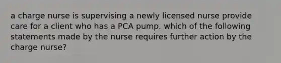 a charge nurse is supervising a newly licensed nurse provide care for a client who has a PCA pump. which of the following statements made by the nurse requires further action by the charge nurse?