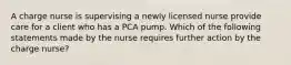 A charge nurse is supervising a newly licensed nurse provide care for a client who has a PCA pump. Which of the following statements made by the nurse requires further action by the charge nurse?