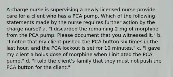 A charge nurse is supervising a newly licensed nurse provide care for a client who has a PCA pump. Which of the following statements made by the nurse requires further action by the charge nurse? a. "I discarded the remaining 2 mg of morphine from the PCA pump. Please document that you witnessed it." b. "I noted that my client pushed the PCA button six times in the last hour, and the PCA lockout is set for 10 minutes." c. "I gave my client a bolus dose of morphine when I initiated the PCA pump." d. "I told the client's family that they must not push the PCA button for the client."