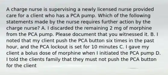 A charge nurse is supervising a newly licensed nurse provided care for a client who has a PCA pump. Which of the following statements made by the nurse requires further action by the charge nurse? A. I discarded the remaining 2 mg of morphine from the PCA pump. Please document that you witnessed it. B. I noted that my client push the PCA button six times in the past hour, and the PCA lockout is set for 10 minutes C. I gave my client a bolus dose of morphine when I initiated the PCA pump D. I told the clients family that they must not push the PCA button for the client