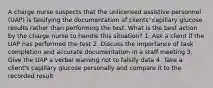 A charge nurse suspects that the unlicensed assistive personnel (UAP) is falsifying the documentation of clients' capillary glucose results rather than performing the test. What is the best action by the charge nurse to handle this situation? 1. Ask a client if the UAP has performed the test 2. Discuss the importance of task completion and accurate documentation in a staff meeting 3. Give the UAP a verbal warning not to falsify data 4. Take a client's capillary glucose personally and compare it to the recorded result