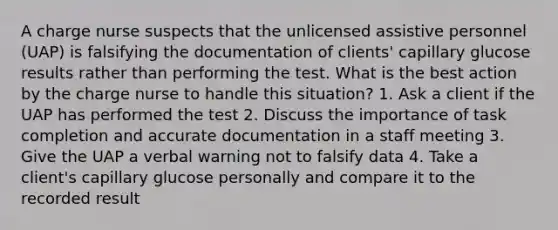 A charge nurse suspects that the unlicensed assistive personnel (UAP) is falsifying the documentation of clients' capillary glucose results rather than performing the test. What is the best action by the charge nurse to handle this situation? 1. Ask a client if the UAP has performed the test 2. Discuss the importance of task completion and accurate documentation in a staff meeting 3. Give the UAP a verbal warning not to falsify data 4. Take a client's capillary glucose personally and compare it to the recorded result